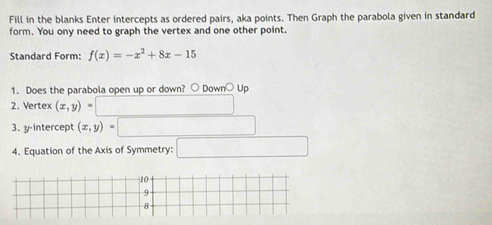 Fill in the blanks Enter intercepts as ordered pairs, aka points. Then Graph the parabola given in standard 
form. You ony need to graph the vertex and one other point. 
Standard Form: f(x)=-x^2+8x-15
1. Does the parabola open up or down? Down○Up 
2. Vertex (x,y) = 
3. y-intercept (x,y)
4. Equation of the Axis of Symmetry: