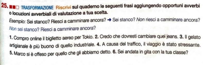 ■□ TRASFORMAZIONE Riscrivi sul quaderno le seguenti frasi aggiungendo opportuni avverbi 
o locuzioni avverbiali di valutazione a tua scelta. 
Esempio: Sei stanco? Riesci a camminare ancora? → Sei stanco? Non riesci a camminare ancora? 
Non sei stanco? Riesci a camminare ancora? 
1. Compro online il biglietto aereo per Tokio. 2. Credo che dovresti cambiare quei jeans. 3. Il gelato 
artigianale è più buono di quello industriale. 4. A causa del traffico, il viaggio è stato stressante. 
5. Marco si è offeso per quello che gli abbiamo detto. 6. Sei andata in gita con la tua classe?