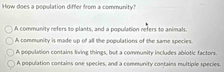 How does a population differ from a community?
A community refers to plants, and a population refers to animals.
A community is made up of all the populations of the same species.
A population contains living things, but a community includes abiotic factors.
A population contains one species, and a community contains multiple species.