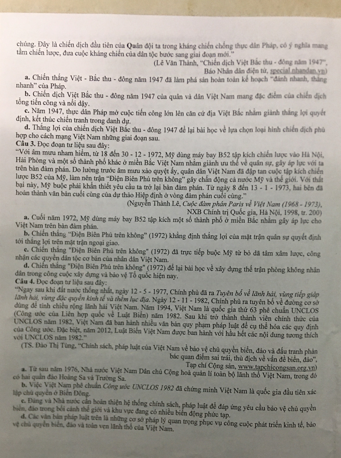 chúng. Đây là chiến dịch đầu tiên của Quân đội ta trong kháng chiến chống thực dân Pháp, có ý nghĩa mang
tầm chiến lược, đưa cuộc kháng chiến của dân tộc bước sang giai đoạn mới.''
(Lê Văn Thành, “Chiến dịch Việt Bắc thu - đông năm 1947°.
Báo Nhân dân điện tử, special.nhandan.vn)
a. Chiến thắng Việt - Bắc thu - đông năm 1947 đã làm phá sản hoàn toàn kế hoạch “đánh nhanh, thắng
nhanh” của Pháp.
b. Chiến dịch Việt Bắc thu - đông năm 1947 của quân và dân Việt Nam mang đặc điểm của chiến dịch
tổng tiến công và nổi dậy.
c. Năm 1947, thực dân Pháp mở cuộc tiến công lớn lên căn cứ địa Việt Bắc nhằm giành thắng lợi quyết
định, kết thúc chiến tranh trong danh dự.
d. Thắng lợi của chiến dịch Việt Bắc thu - đông 1947 để lại bài học về lựa chọn loại hình chiến dịch phủ
hợp cho cách mạng Việt Nam những giai đoạn sau.
Câu 3. Đọc đoạn tư liệu sau đây:
“Với âm mưu nham hiểm, từ 18 đến 30 - 12 - 1972, Mỹ dùng máy bay B52 tập kích chiến lược vào Hà Nội,
Hải Phòng và một số thành phố khác ở miền Bắc Việt Nam nhằm giành ưu thế về quân sự, gây áp lực với ta
trên bàn đàm phán. Do lường trước âm mưu xảo quyệt ấy, quân dân Việt Nam đã đập tan cuộc tập kích chiến
lược B52 của Mỹ, làm nên trận “Điện Biên Phủ trên không” gây chấn động cả nước Mỹ và thế giới. Với thất
bại này, Mỹ buộc phải khẩn thiết yêu cầu ta trở lại bàn đàm phán. Từ ngày 8 đến 1 3-1-197 3, hai bên đã
hoàn thành văn bản cuối cùng của dự thảo Hiệp định ở vòng đàm phán cuối cùng.”
(Nguyễn Thành Lê, Cuộc đàm phán Paris vhat e Việt Nam (1968 - 1973),
NXB Chính trị Quốc gia, Hà Nội, 1998, tr. 200)
a. Cuối năm 1972, Mỹ dùng máy bay B52 tập kích một số thành phố ở miền Bắc nhằm gây áp lực cho
Việt Nam trên bản đàm phán.
b. Chiến thắng “Điện Biên Phủ trên không” (1972) khẳng định thắng lợi của mặt trận quân sự quyết định
tới thắng lợi trên mặt trận ngoại giao.
c. Chiến thắng "Điện Biên Phủ trên không" (1972) đã trực tiếp buộc Mỹ từ bỏ dã tâm xâm lược, công
nhận các quyền dân tộc cơ bản của nhân dân Việt Nam.
d. Chiến thắng "Điện Biên Phủ trên không" (1972) để lại bài học về xây dựng thế trận phòng không nhân
dân trong công cuộc xây dựng và bảo vệ Tổ quốc hiện nay.
Câu 4. Đọc đoạn tư liệu sau đây:
*Ngay sau khi đất nước thống nhất, ngày 12 - 5 - 1977, Chính phủ đã ra Tuyên bố về lãnh hải, vùng tiếp giáp
lãnh hải, vùng đặc quyền kinh tế và thềm lục địa. Ngày 12 - 11 - 1982, Chính phủ ra tuyên bố về đường cơ sở
dùng để tính chiều rộng lãnh hải Việt Nam. Năm 1994, Việt Nam là quốc gia thứ 63 phê chuẩn UNCLOS
(Công ước của Liên hợp quốc về Luật Biển) năm 1982. Sau khi trở thành thành viên chính thức của
UNCLOS năm 1982, Việt Nam đã ban hành nhiều văn bản quy phạm pháp luật để cụ thể hóa các quy định
Của Công ước. Đặc biệt, năm 2012, Luật Biển Việt Nam được ban hành với hầu hết các nội dung tương thích
với UNCLOS năm 1982.''
(TS. Đào Thị Tùng, “Chính sách, pháp luật của Việt Nam về bảo vệ chủ quyền biển, đảo và đấu tranh phản
bác quan điểm sai trái, thù địch về vấn đề biển, đảo',
Tạp chí Cộng sản, www.tapchicongsan.org.vn)
a. Từ sau năm 1976, Nhà nước Việt Nam Dân chủ Cộng hoà quản lí toàn bộ lãnh thổ Việt Nam, trong đó
có hai quần đảo Hoàng Sa và Trường Sa.
b Việc Việt Nam phê chuẩn Công ước UNCLOS 1982 đã chứng minh Việt Nam là quốc gia đầu tiên xác
ập chủ quyền ở Biển Đông.
c. Đảng và Nhà nước cần hoàn thiện hệ thống chính sách, pháp luật để đáp ứng yêu cầu bảo vệ chủ quyền
biển, đảo trong bởi cảnh thể giới và khu vực đang có nhiều biến động phức tạp.
d. Các văn bản pháp luật trên là những cơ sở pháp lý quan trọng phục vụ công cuộc phát triển kinh tế, bảo
vệ chủ quyền biển, đảo và toàn vẹn lãnh thổ của Việt Nam.