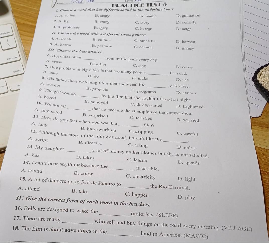 RACTICETE
t. Choose a word that has different sound in the underlined part.
1. A. action B. scary C. romantic D. animation
2. A. fly B. crazy C. story D. comedy
3. A. professor B. lorry C. horror D. actor
delete
II. Choose the word with a different stress pattern.
4. A. locate B. culture C. omelette D. harvest
5. A. horror B. perform C. cannon D. greasy
III. Choose the best answer.
return
6. Big cities often _from traffic jams every day.
A. cross B. suffer C. start D. come
7. One problem in big cities is that too many people _the road.
shift
A. take B. do
C. make D. use
8. His father likes watching films that show real life _or stories.
A. events
B. projects C. programs D. actions
9. The girl was so
by the film that she couldn’t sleep last night.
A. bored _B. annoyed
10. We are all
C. disappointed D. frightened
_that he became the champion of the competition.
A. interested B. surprised C. terrified D. worried
11. How do you feel when you watch a
film?
A. lazy B. hard-working _C. gripping D. careful
12. Although the story of the film was good, I didn’t like the
A. script B. director C. acting _D. color
13. My daughter _a lot of money on her clothes but she is not satisfied.
A. has B. takes C. learns D. spends
14. I can’t hear anything because the _is terrible.
A. sound B. color C. electricity D. light
15. A lot of dancers go to Rio de Janeiro to _the Rio Carnival.
A. attend B. take C. happen D. play
IV. Give the correct form of each word in the brackets.
16. Bells are designed to wake the _motorists. (SLEEP)
17. There are many _who sell and buy things on the road every morning. (VILLAGE)
18. The film is about adventures in the _land in America. (MAGIC)