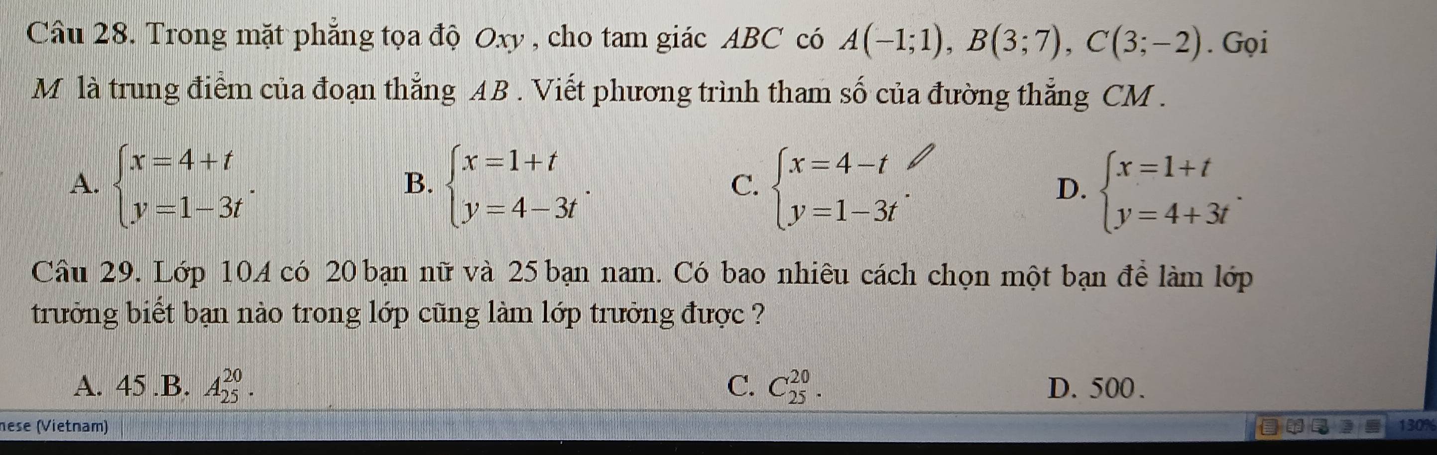 Trong mặt phẳng tọa độ Oxy , cho tam giác ABC có A(-1;1), B(3;7), C(3;-2). Gọi
M là trung điểm của đoạn thắng AB. Viết phương trình tham số của đường thắng CM.
A. beginarrayl x=4+t y=1-3tendarray.. beginarrayl x=1+t y=4-3tendarray.. beginarrayl x=4-t y=1-3tendarray. D. beginarrayl x=1+t y=4+3tendarray.. 
B.
C.
Câu 29. Lớp 10A có 20 bạn nữ và 25 bạn nam. Có bao nhiêu cách chọn một bạn để làm lớp
trưởng biết bạn nào trong lớp cũng làm lớp trưởng được ?
A. 45 .B. A_(25)^(20). C. C_(25)^(20). D. 500.
nese (Vietnam) 130%