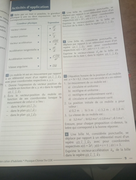 Activités d’application
D Relie par un trait si possible, la grandeur E Une bille M, considérée ponctuelle, se
déplace par rapport à un référentiel muni d'un  ve   pour  coordannées
ances é  respe correspond/correspondent. physique à une ou deux expressions qui lui repère (0,hat i,hat k), x(t)=2t^2;y(t)=t+1;z(t)=3.
Exprime le vecteur-position de la bille en
Grandeur physique Expression respectives
_
Vecteur vitesse  dV/dt  _fonction de la date t, dans le repère (0,7,j,k).
opère
obile.
Vecteur position  Y^2/R 
nme à 
_
Vecteur accélération frac doverline OMdt 4 Une bille M, considérée ponctuelle, se
Accélération tangentielle  dV/dt  déplace par rapport à un référentiel muni d'un
pace.
respectives x(t)=2t^2;y(t)=t+1;z(t)=3. , avec pour coordonnées
repère (O,hat i,hat j,hat k),
Exprime le vecteur-vitesse overline V_w (O,hat i,hat j,hat k).
_
Accélération normale frac d^2overline OMdr^2 fonction de la date t, dans le repère de la bille en
_
Vitesse angulaire overline OM
_
2 Un mobile M est en mouvement par rapport
à un référentiel muni d'un repère (0,7,j,k),. (Avec t en seconde et x en mètre)
avec pour coordonnées respectives x, y, z. est:x=3t+0.2 5 L'équation horaire de la position d'un mobile
you 1. Donne l'expression du vecteur position du 1. Le mouvement de ce mobile est :
mobile en fonction de x, y, et z dans le repère a) circulaire et uniforme ;
(O,vector i,vector j,vector k).
2. Écris le vecteur-position du mobile en b) rectiligne et uniforme ; c) rectiligne et uniformément varié ;
fonction de ses coordonnées lorsque le
mouvement de celui-ci a lieu : d) circulaire et uniformément varié.
- dans le plan (O,overline i,vector j) 2. La position initiale de ce mobile a pour
valeur :
- dans le plan (O,overline I,overline k); a> 0,2 m ; ； b) 3 m ; c) 3,2 m ; d) 2,8 m.
- dans le plan (0,widehat j,widehat k). 3. La vitesse de ce mobile est :
_a) 3.2m.s^(-1); b| 0.2ms^(-1); c) 2,8ms^(-1); d) 3ms^(-1).
_
Entoure, pour chaque proposition ci-dessus, la
_
lettre qui correspond à la bonne réponse.
_6 Une bille M, considérée ponctuelle, se
_déplace par rapport à un référentiel muni d'un
_
repère (O,vector i,vector j,k) avec pour coordonnées
respectives x(t)=2t^2;y(t)=t+1;z(t)=3.
_ Exprime le vecteur-accélération overline a_M de la bille
_dans le repère (O,vector i,vector j,vector k).
Ion cahier d'habiletés * Physique-Chimie Tle CDE _9