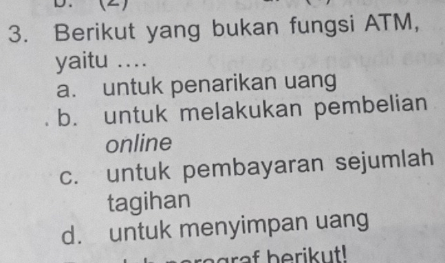 ()
3. Berikut yang bukan fungsi ATM,
yaitu ....
a. untuk penarikan uang
b. untuk melakukan pembelian
online
c. untuk pembayaran sejumlah
tagihan
d. untuk menyimpan uang
ragr af berikut!