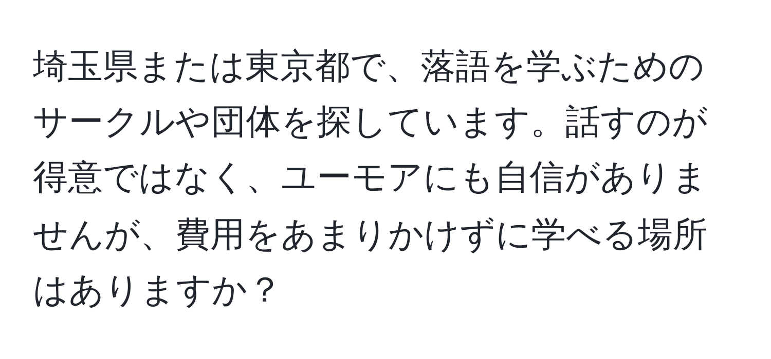 埼玉県または東京都で、落語を学ぶためのサークルや団体を探しています。話すのが得意ではなく、ユーモアにも自信がありませんが、費用をあまりかけずに学べる場所はありますか？