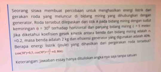 Seorang siswa membuat percobaan untuk menghasilkan energi listrik dar 
gerakan roda yang meluncur di bidang miring yang dihubungkan dengan 
generator. Roda tersebut dilepaskan dari titik A pada bidang miring dengan sudut 
kemiringan θ =30° terhadap horizontal dan panjang bidang miring l=5 meter. 
Jika diketahui koefisien gesek kinetik antara benda dan bidang miring adalah
=0.2 , masa benda adalah 2 kg dan efisiensi generator yang digunakan adalah 40%. 
Berapa energi listrik (joule) yang dihasilkan dari pergerakan roda tersebut?
(sin (30°)=0,5;cos (30°)= sqrt(3)/2 approx 0,866)
Keterangan: Jawaban essay hanya dituliskan angka nya saja tanpa satuan