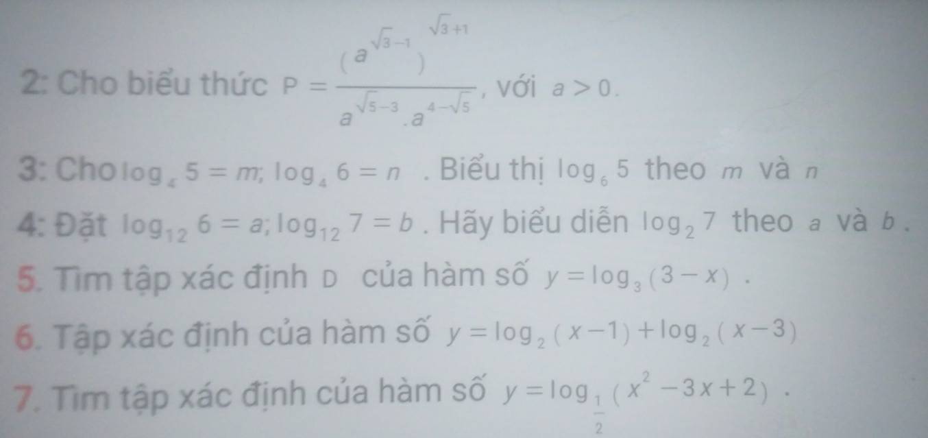 2: Cho biểu thức P=frac (a^(sqrt(3)-1))^sqrt(3)+1a^(sqrt(3)-3)a^(4-sqrt(3)) , với a>0. 
3: Cho log _45=m; log _46=n. Biểu thị log _65 theo m vàn 
4: Đặt log _126=a; log _127=b. Hãy biểu diễn log _27 theo a và b. 
5. Tìm tập xác định d của hàm số y=log _3(3-x). 
6. Tập xác định của hàm số y=log _2(x-1)+log _2(x-3)
7. Tìm tập xác định của hàm số y=log _ 1/2 (x^2-3x+2).