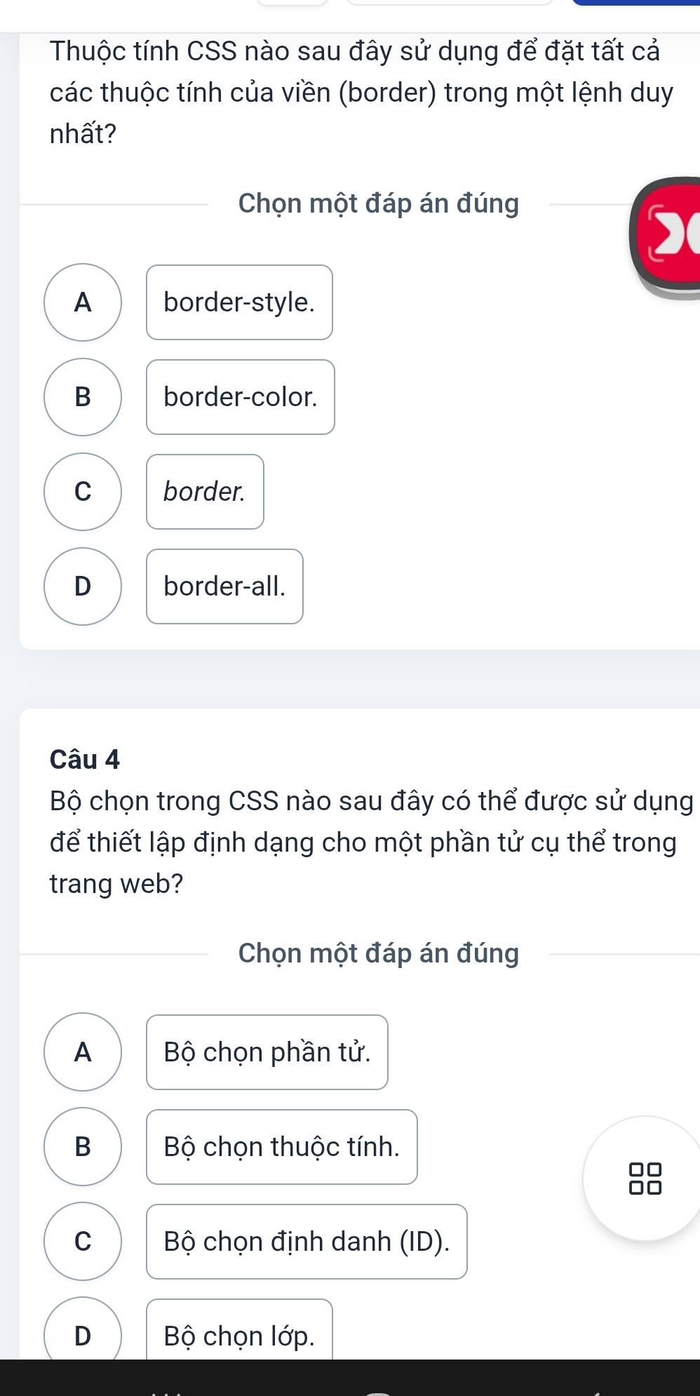 Thuộc tính CSS nào sau đây sử dụng để đặt tất cả
các thuộc tính của viền (border) trong một lệnh duy
nhất?
Chọn một đáp án đúng

A border-style.
B border-color.
C border.
D border-all.
Câu 4
Bộ chọn trong CSS nào sau đây có thể được sử dụng
để thiết lập định dạng cho một phần tử cụ thể trong
trang web?
Chọn một đáp án đúng
A Bộ chọn phần tử.
B Bộ chọn thuộc tính.
□□
□□
C Bộ chọn định danh (ID).
D Bộ chọn lớp.