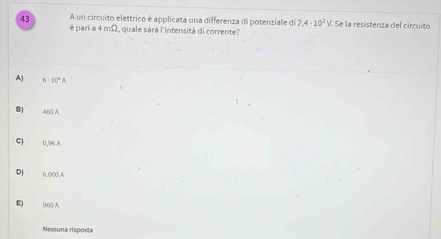 A un circuito elettrico è applicata una differenza di potenziale di 2,4· 10^2V. Se la resistenza del circuito
è pari a 4 mΩ, quale sarà l'intensità di corrente?
A) 6· 10^4A
B) 460 A
C) 0,96 A
D) 6.000 A
E) 960 A
Nessuna risposta