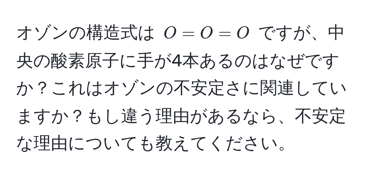 オゾンの構造式は ( O=O=O ) ですが、中央の酸素原子に手が4本あるのはなぜですか？これはオゾンの不安定さに関連していますか？もし違う理由があるなら、不安定な理由についても教えてください。