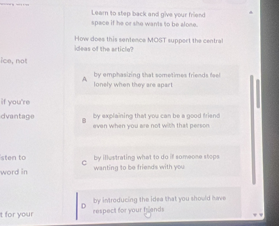 Learn to step back and give your friend
space if he or she wants to be alone.
How does this sentence MOST support the central
ideas of the article?
ice, not
by emphasizing that sometimes friends feel
A
lonely when they are apart
if you're
dvantage by explaining that you can be a good friend
B
even when you are not with that person
isten to by illustrating what to do if someone stops
C
wanting to be friends with you
word in
by introducing the idea that you should have
D
t for your respect for your fruends