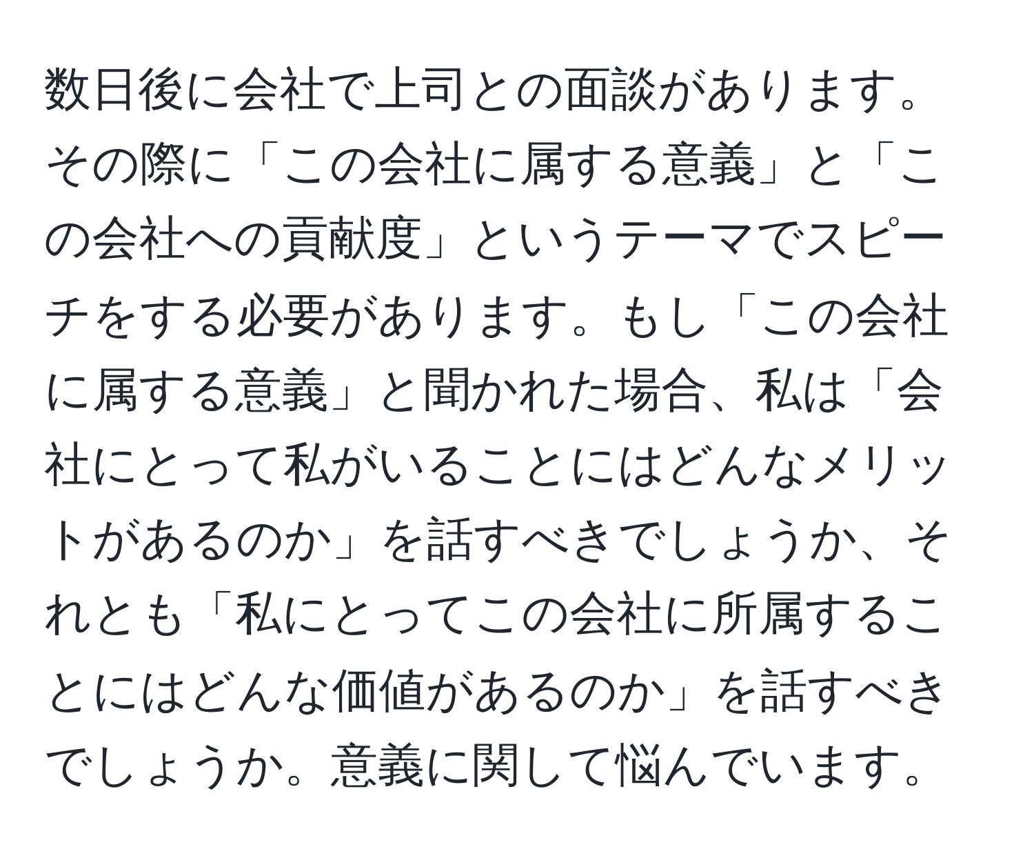 数日後に会社で上司との面談があります。その際に「この会社に属する意義」と「この会社への貢献度」というテーマでスピーチをする必要があります。もし「この会社に属する意義」と聞かれた場合、私は「会社にとって私がいることにはどんなメリットがあるのか」を話すべきでしょうか、それとも「私にとってこの会社に所属することにはどんな価値があるのか」を話すべきでしょうか。意義に関して悩んでいます。