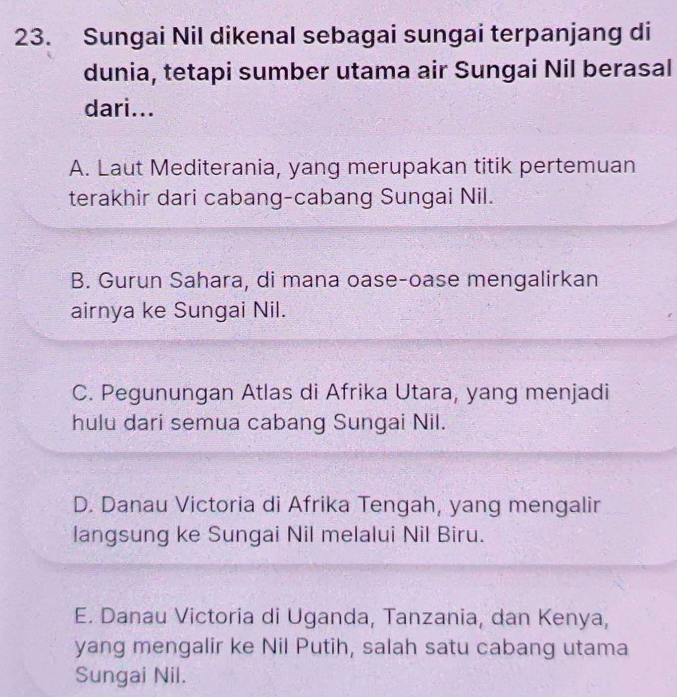 Sungai Nil dikenal sebagai sungai terpanjang di
dunia, tetapi sumber utama air Sungai Nil berasal
dari...
A. Laut Mediterania, yang merupakan titik pertemuan
terakhir dari cabang-cabang Sungai Nil.
B. Gurun Sahara, di mana oase-oase mengalirkan
airnya ke Sungai Nil.
C. Pegunungan Atlas di Afrika Utara, yang menjadi
hulu dari semua cabang Sungai Nil.
D. Danau Victoria di Afrika Tengah, yang mengalir
langsung ke Sungai Nil melalui Nil Biru.
E. Danau Victoria di Uganda, Tanzania, dan Kenya,
yang mengalir ke Nil Putih, salah satu cabang utama
Sungai Nil.