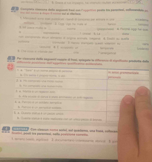 perferico DES. [DIS. 5. Grazie al tuo impegno, hai ottenuto risultati eccezionali (DES) DIS 
Completa ciascuna delle seguenti frasi con l’aggettivo posto tra parentesi, collocandolo pri. 
-- ma del nome o dopo it nome cui sì riferisce. 
1. Mercoledi sono stati pubblicati i bandi di concorso per entrare in una __accademia . (sinistro) 
militare . (militare) 2. Oggi Ugo ha male al fianco 
3. Mi piace molto la _cucina_ . (giapponese) 4. Perché oggi hai quel- 
la _espressione _? (triste) 5. La _dieta 
_ 
_ 
non comprende alcun alimento di origine animale. (vegana) 6. Siediti su quella 
poltrona _. (comoda) 7. Hanno stampato questi volantini su _carta 
_ (azzurra) 8. É scoppiato un _temporale _(violento) 
9. Che cosa si intende per _crisi_ ? (energetica) 
Per ciascuna delle seguenti coppie di frasi, spiegate la differenza di significato prodotta dalla 
differente posizione dell'aggettivo qualificativo evidenziato. 
4 SCRI TURA Con ciascun nome scrivi, sul quaderno, una frase, collocan 
ficativi, posti tra parentesi, nella posizione corretta. 
1. terreno (vasto, argilloso) 2. documentario (interessante, storico) 3. gon