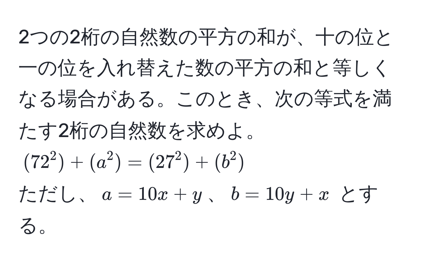 2つの2桁の自然数の平方の和が、十の位と一の位を入れ替えた数の平方の和と等しくなる場合がある。このとき、次の等式を満たす2桁の自然数を求めよ。  
((72^2) + (a^2) = (27^2) + (b^2))  
ただし、(a = 10x + y)、(b = 10y + x) とする。