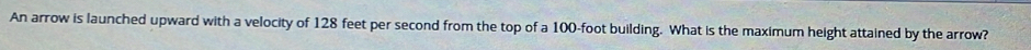 An arrow is launched upward with a velocity of 128 feet per second from the top of a 100-foot building. What is the maximum height attained by the arrow?