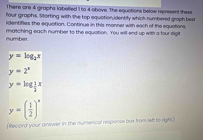 There are 4 graphs labelled 1 to 4 above. The equations below represent these 
four graphs. Starting with the top equation,identify which numbered graph best 
identifies the equation. Continue in this manner with each of the equations, 
matching each number to the equation. You will end up with a four digit 
number.
y=log _2x
y=2^x
y=log _ 1/2^x 
y=( 1/2 )^x
(Record your answer in the numerical response box from left to right.)