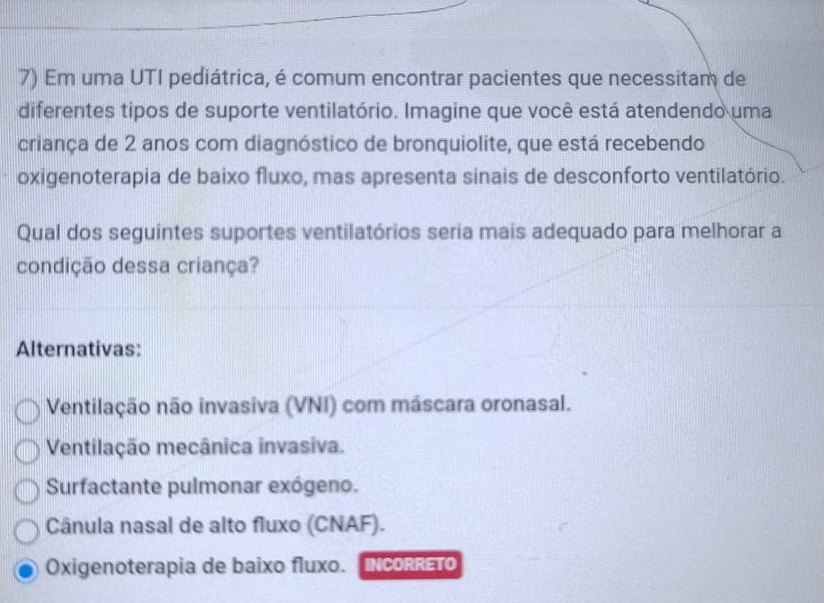 Em uma UTI pediátrica, é comum encontrar pacientes que necessitam de
diferentes tipos de suporte ventilatório. Imagine que você está atendendo uma
criança de 2 anos com diagnóstico de bronquiolite, que está recebendo
oxigenoterapia de baixo fluxo, mas apresenta sinais de desconforto ventilatório.
Qual dos seguintes suportes ventilatórios seria mais adequado para melhorar a
condição dessa criança?
Alternativas:
Ventilação não invasiva (VNI) com máscara oronasal.
Ventilação mecânica invasiva.
Surfactante pulmonar exógeno.
Cânula nasal de alto fluxo (CNAF).
Oxigenoterapia de baixo fluxo. INcORRETO