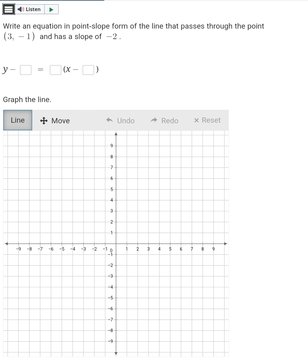 Listen 
Write an equation in point-slope form of the line that passes through the point
(3,-1) and has a slope of −2.
y-□ =□ (x-□ )
Graph the line. 
Line Move Undo Redo × Reset