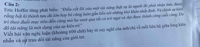 Eric Hoffer từng phát biểu: “Điều cốt lõi của một tài năng thật sự là người đó phải nhận thức được 
rằng bắất kì thành tựu dù lớn hay bé cũng luôn gắn liền với những khó khăn nhất định. Và chính sự kiên 
trì theo đuổi mục tiêu đến cùng mà họ vượt qua tất cả trở ngại và đạt được thành công cuổi cùng. Do 
đó tài năng là một dạng của sự kiên trì'' 
Viết bài văn nghị luận (khoảng 600 chữ) bày tỏ suy nghĩ của anh/chị về mối liên hệ giữa lòng kiên 
nhẫn và sự trau dồi tài năng của giới trẻ.