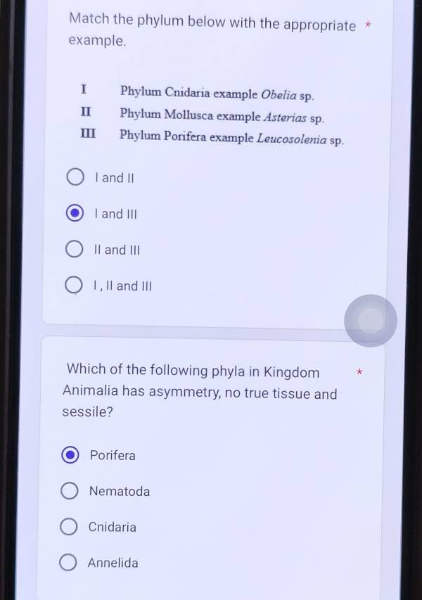 Match the phylum below with the appropriate *
example.
I Phylum Cnidaria example Obelia sp.
II Phylum Mollusca example Asterias sp.
III Phylum Porifera example Leucosolenia sp.
I and II
I and III
II and III
I, II and III
Which of the following phyla in Kingdom
Animalia has asymmetry, no true tissue and
sessile?
Porifera
Nematoda
Cnidaria
Annelida