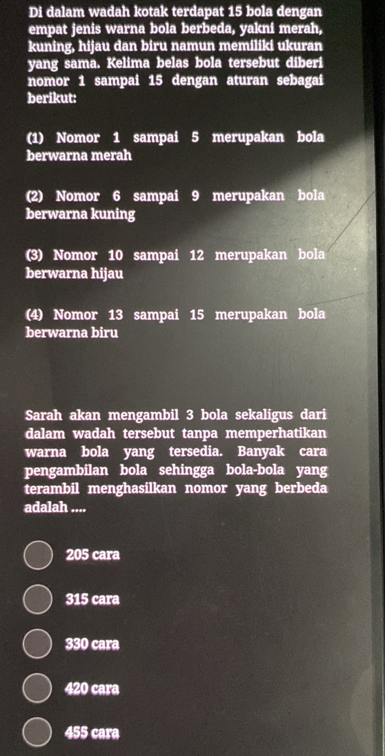 Di dalam wadah kotak terdapat 15 bola dengan
empat jenis warna bola berbeda, yakni merah,
kuning, hijau dan biru namun memiliki ukuran
yang sama. Kelima belas bola tersebut diberi
nomor 1 sampai 15 dengan aturan sebagai
berikut:
(1) Nomor 1 sampai 5 merupakan bola
berwarna merah
(2) Nomor 6 sampai 9 merupakan bola
berwarna kuning
(3) Nomor 10 sampai 12 merupakan bola
berwarna hijau
(4) Nomor 13 sampai 15 merupakan bola
berwarna biru
Sarah akan mengambil 3 bola sekaligus dari
dalam wadah tersebut tanpa memperhatikan
warna bola yang tersedia. Banyak cara
pengambilan bola sehingga bola-bola yang
terambil menghasilkan nomor yang berbeda
adalah ....
205 cara
315 cara
330 cara
420 cara
455 cara