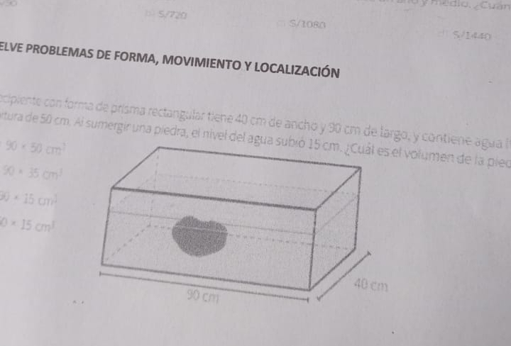 Mu y medio, ¿Cuan
b5/720 5/1080 5/1440
elve proBleMaS De FoRma, moviMIENTo y loCALIzACIÓN
ecipiente con forma de prísma rectangular tiene 40 cm de ancho y 90 cm de largo, y contiene agua a
rtura de 50 cm. Al sumergir una piedra, el nivel del aguolumen de la pieo
90* 50cm^2
90* 35cm^3
0* 15cm^(3cm^2)
0* 15cm^3