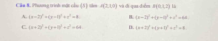 Cầu 8, Phương trình mặt cầu (S) tâm A(2,1,0) và đi qua điểm B(0,1,2) là
A. (x-2)^2+(y-1)^2+z^2=8. B. (x-2)^2+(y-1)^2+z^2=64.
C. (x+2)^2+(y+1)^2+z^2=64. D. (x+2)^2+(y+1)^2+z^2=8.