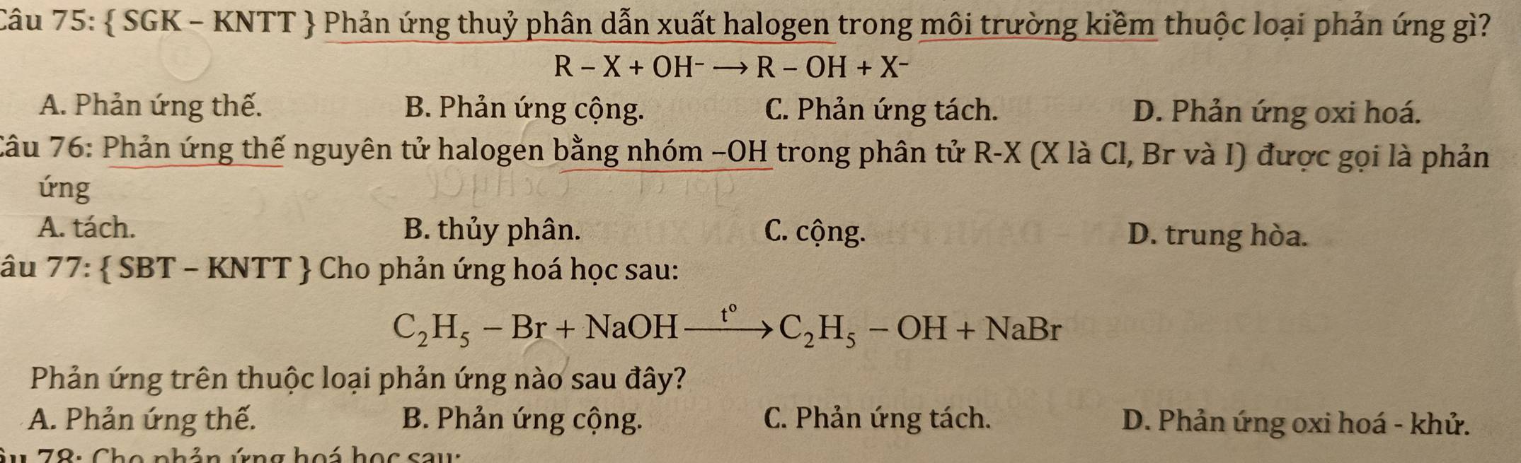  SGK - KNTT  Phản ứng thuỷ phân dẫn xuất halogen trong môi trường kiềm thuộc loại phản ứng gì?
R-X+OH^-to R-OH+X^-
A. Phản ứng thế. B. Phản ứng cộng. C. Phản ứng tách. D. Phản ứng oxi hoá.
Câu 76: Phản ứng thế nguyên tử halogen bằng nhóm −OH trong phân tử R-X (X là Cl, Br và I) được gọi là phản
úng
A. tách. B. thủy phân. C. cộng. D. trung hòa.
âu 77: SBT-KNTT Cho phản ứng hoá học sau:
C_2H_5-Br+NaOHxrightarrow t°C_2H_5-OH+NaBr
Phản ứng trên thuộc loại phản ứng nào sau đây?
A. Phản ứng thế. B. Phản ứng cộng. C. Phản ứng tách. D. Phản ứng oxi hoá - khử.
* u 78: Cho phản ứng hoá học sau: