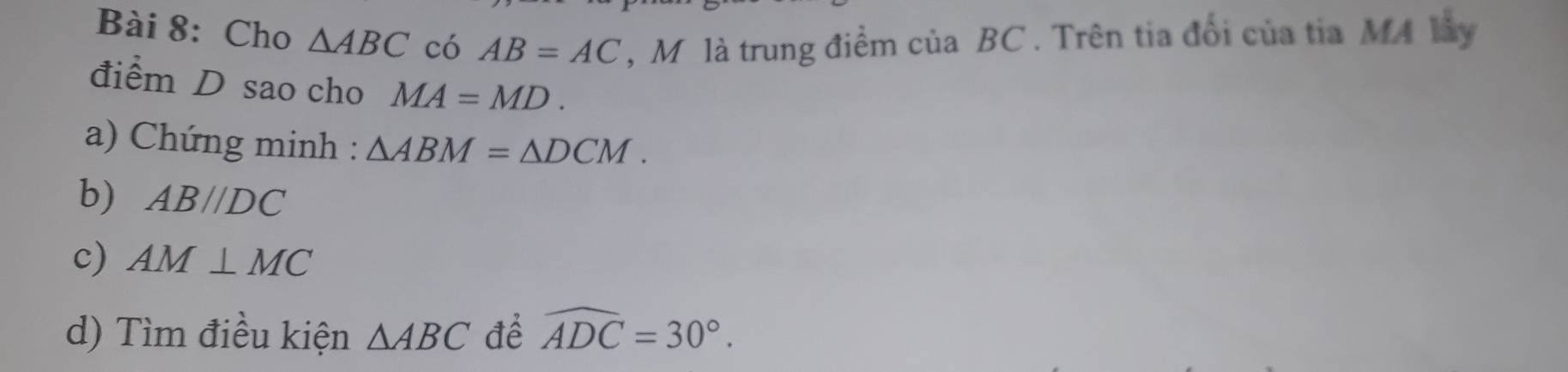 Cho △ ABC có AB=AC ,M là trung điểm của BC. Trên tia đổi của tia MA lây 
điểm D sao cho MA=MD. 
a) Chứng minh : △ ABM=△ DCM. 
b) AB//DC
c) AM⊥ MC
d) Tìm điều kiện △ ABC để widehat ADC=30°.