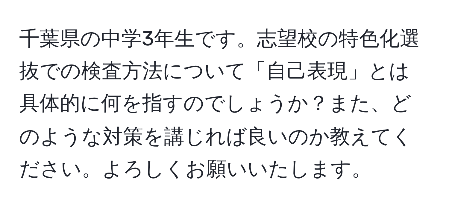 千葉県の中学3年生です。志望校の特色化選抜での検査方法について「自己表現」とは具体的に何を指すのでしょうか？また、どのような対策を講じれば良いのか教えてください。よろしくお願いいたします。