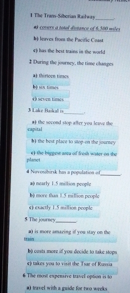 The Trans-Siberian Railway .
a) covers a total distance of 6,500 miles
b) leaves from the Pacific Coast
c) has the best trains in the world
2 During the journey, the time changes
a) thirteen times
b) six times
c) seven times
3 Lake Baikal is_ 、
a) the second stop after you leave the
capital
b) the best place to stop on the journey
c) the biggest area of fresh water on the
planet
4 Novosibirsk has a population of
_
a) nearly 1.5 million people
b) more than 1.5 million people
c) exactly 1.5 million people
5 The journey_ -
a) is more amazing if you stay on the
train
b) costs more if you decide to take stops
e) takes you to visit the Tsar of Russia
6 The most expensive travel option is to
a) travel with a guide for two weeks