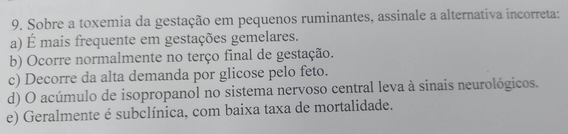 Sobre a toxemia da gestação em pequenos ruminantes, assinale a alternativa incorreta:
a) É mais frequente em gestações gemelares.
b) Ocorre normalmente no terço final de gestação.
c) Decorre da alta demanda por glicose pelo feto.
d) O acúmulo de isopropanol no sistema nervoso central leva à sinais neurológicos.
e) Geralmente é subclínica, com baixa taxa de mortalidade.