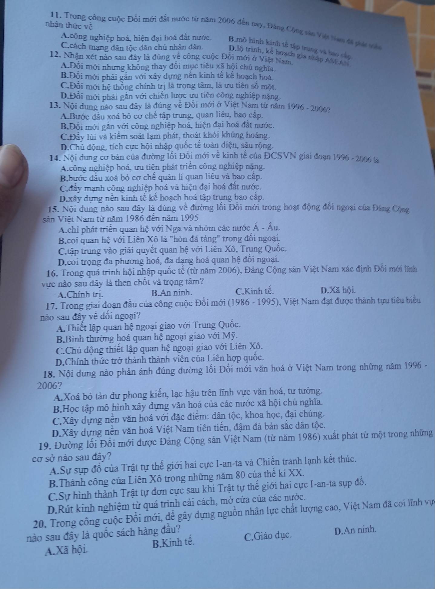 nhận thức về
11. Trong công cuộc Đổi mới đất nước từ năm 2006 đến nay, Đảng Cộng sân Việt tam đã phái vên
A.công nghiệp hoá, hiện đại hoá đất nước. B.mô hình kinh tế tập trung và bao cáp
C.cách mạng dân tộc dân chủ nhân dân. D.lộ trình, kế hoạch gia nhập ASEAN
12. Nhận xét nào sau đây là đúng về công cuộc Đối mới ở Việt Nam.
A.Đổi mới nhưng không thay đổi mục tiêu xã hội chủ nghĩa,
B.Đồi mới phải gắn với xây dựng nên kinh tế kế hoạch hoá.
C.Đồi mới hệ thống chính trị là trọng tâm, là ưu tiên số một,
D.Đổi mới phải gắn với chiến lược ưu tiên công nghiệp nặng.
13. Nội dung nào sau đây là đúng về Đổi mới ở Việt Nam từ năm 1996 - 2006?
A.Bước đầu xoá bỏ cơ chế tập trung, quan liêu, bao cấp.
B.Đồi mới gắn với công nghiệp hoá, hiện đại hoá đất nước,
C.Đầy lùi và kiểm soát lạm phát, thoát khỏi khủng hoảng.
D.Chủ động, tích cực hội nhập quốc tế toàn diện, sâu rộng.
14. Nội dung cơ bản của đường lối Đổi mới về kinh tế của ĐCSVN giai đoạn 1996 - 2006 là
A.công nghiệp hoá, ưu tiên phát triển công nghiệp nặng.
B.bước đầu xoá bỏ cơ chế quản lí quan liêu và bao cấp.
Cđấy mạnh công nghiệp hoá và hiện đại hoá đất nước.
D.xây dựng nền kinh tế kế hoạch hoá tập trung bao cấp.
15. Nội dung nào sau đây là đúng về đường lối Đối mới trong hoạt động đối ngoại của Đảng Cộng
sản Việt Nam từ năm 1986 đến năm 1995
A.chi phát triển quan hệ với Nga và nhóm các nước Á - Âu.
B.coi quan hệ với Liên Xô là "hòn đá tảng" trong đối ngoại.
C.tập trung vào giải quyết quan hệ với Liên Xô, Trung Quốc.
D.coi trọng đa phương hoá, đa dạng hoá quan hệ đối ngoại.
16. Trong quá trình hội nhập quốc tế (từ năm 2006), Đảng Cộng sản Việt Nam xác định Đối mới lĩnh
vực nào sau đây là then chốt và trọng tâm?
A.Chính trị. B.An ninh. C.Kinh tế. D.Xã hội.
17. Trong giai đoạn đầu của công cuộc Đổi mới (1986 - 1995), Việt Nam đạt được thành tựu tiêu biểu
nào sau đây về đối ngoại?
A.Thiết lập quan hệ ngoại giao với Trung Quốc.
B.Bình thường hoá quan hệ ngoại giao với Mỹ.
C.Chủ động thiết lập quan hệ ngoại giao với Liên Xô.
D.Chính thức trở thành thành viên của Liên hợp quốc.
18. Nội dung nào phản ánh đúng đường lối Đổi mới văn hoá ở Việt Nam trong những năm 1996 -
2006?
A.Xoá bỏ tàn dư phong kiến, lạc hậu trên lĩnh vực văn hoá, tư tưởng.
B.Học tập mô hình xây dựng văn hoá của các nước xã hội chủ nghĩa.
C.Xây dựng nền văn hoá với đặc điểm: dân tộc, khoa học, đại chúng.
D.Xây dựng nền văn hoá Việt Nam tiên tiến, đậm đà bản sắc dân tộc.
19. Đường lối Đổi mới được Đảng Cộng sản Việt Nam (từ năm 1986) xuất phát từ một trong những
cơ sở nào sau đây?
A.Sự sụp đồ của Trật tự thế giới hai cực I-an-ta và Chiến tranh lạnh kết thúc.
B.Thành công của Liên Xô trong những năm 80 của thế ki XX.
C.Sự hình thành Trật tự đơn cực sau khi Trật tự thế giới hai cực I-an-ta sụp đổ.
D.Rút kinh nghiệm từ quá trình cải cách, mở cửa của các nước.
20. Trong công cuộc Đồi mới, để gây dựng nguồn nhân lực chất lượng cao, Việt Nam đã coi lĩnh vực
nào sau đây là quốc sách hàng đầu?
B.Kinh tế. C.Giáo dục. D.An ninh.
A.Xã hội.