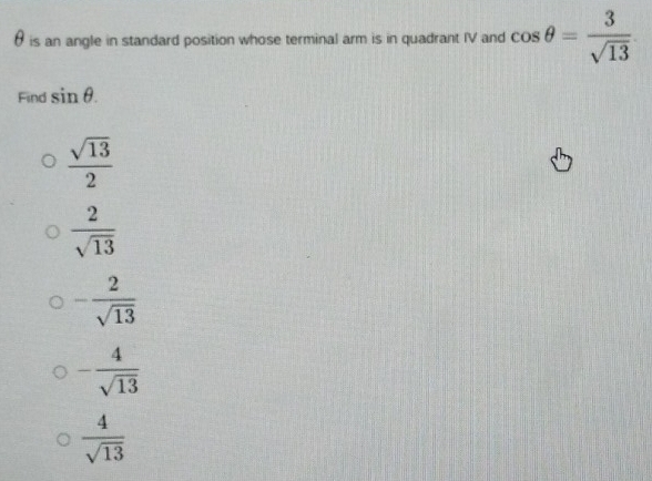 θ is an angle in standard position whose terminal arm is in quadrant IV and cos θ = 3/sqrt(13) 
Find sin θ.
 sqrt(13)/2 
 2/sqrt(13) 
- 2/sqrt(13) 
- 4/sqrt(13) 
 4/sqrt(13) 