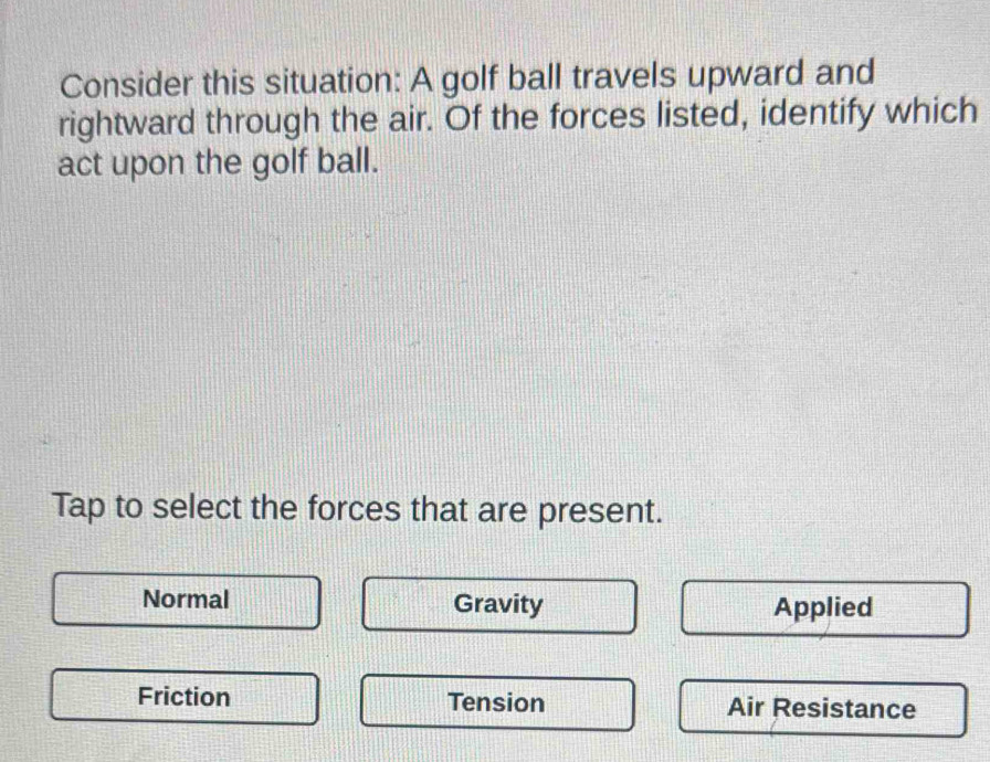 Consider this situation: A golf ball travels upward and
rightward through the air. Of the forces listed, identify which
act upon the golf ball.
Tap to select the forces that are present.
Normal Gravity Applied
Friction Tension Air Resistance