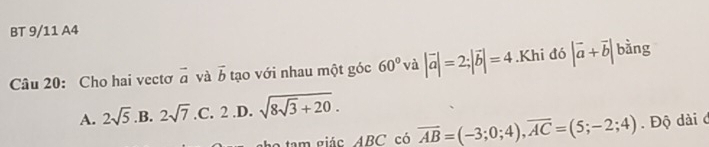 BT 9/11 A4
Câu 20: Cho hai vectơ vector a và vector b tạo với nhau một góc 60° và |vector a|=2; |vector b|=4.Khi đó |vector a+vector b| bằng
A. 2sqrt(5) B. 2sqrt(7) .C. 2 .D. sqrt(8sqrt 3)+20. 
e tam giác ABC có overline AB=(-3;0;4), overline AC=(5;-2;4). Độ dài c