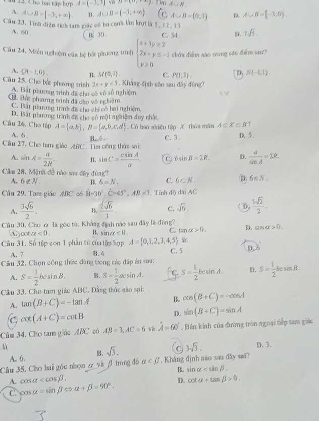 # 22. Cho hai tập hợp A=(-3,3) va B=(0,+∈fty ) - Tim A∪ B.
A. A∪ B=[-3;+∈fty ). B. A∪ B=(-3;+∈fty ). C A∪ B=(0,3). D. A∪ B=(-3,6).
Câu 23. Tính diện tích tam giác có ba cạnh lần lượt là 5, 12, 13.
A. 60 .
B. 30 . 7sqrt(5).
c. 34 
Câu 24. Miền nghiệm của hệ bất phương trình beginarrayl x+3y≥ 2 2x+y≤ -1 y≥ 0endarray. chứa điểm nào trong các điểm sao?
A. Q(-1;0). B. M(0,1). C. P(1;3). D. N(-1,1).
Câu 25. Cho bất phương trình 2x+y<5</tex> . Khẳng định nào sau đây đứng?
A. Bắt phương trình đã cho có vô số nghiệm,
B. Bất phương trình đã cho vô nghiệm
C. Bất phương trình đã cho chỉ có hai nghiệm.
D. Bắt phương trình đã cho có một nghiệm duy nhất.
Câu 26. Cho tập A= a,b ,B= a,b,c,d. Có bao nhiêu tập X thỏa măn A⊂ X⊂ B ?
A. 6 . B. 4 . C. 3 . D. 5 .
Câu 27. Cho tam giác ABC . Tìm công thức sai:
A. sin A= a/2R . B. sin C= csin A/a . C bsin B=2R. D.  a/sin A =2R.
Câu 28. Mệnh đề nào sau dây đúng? 6∈ N_· 
A. 6∉ N_·  B. 6=N. C. 6⊂ N. D,
Câu 29. Tam giác ABC có hat B=30°,hat C=45°,AB=3 Tính độ dài AC
A.  3sqrt(6)/2 .  2sqrt(6)/3 . C. sqrt(6). D  3sqrt(2)/2 .
B.
Câu 30. Cho ơ là góc tù. Khẳng định nào sau đây là ding?
cot alpha <0. B. sin alpha <0. C. tan alpha >0. D. cos alpha >0.
Câu 31. Số tập con 1 phần tử của tập hợp A= 0,1,2,3,4,5 là:
D. 3frac ^1
A. 7 B. 4 C. 5
Câu 32. Chọn công thức đúng trong các đáp án sau:
A. S= 1/2 bcsin B. B. S= 1/2 acsin A. C. S= 1/2 bcsin A. D. S= 1/2 bcsin B.
Câu 33. Cho tam giác ABC. Đẳng thức nào sại: cos (B+C)=-cos A
A. tan (B+C)=-tan A B.
C cot (A+C)=cot B
D. sin (B+C)=sin A
Câu 34. Cho tam giác ABC có AB=3,AC=6 và hat A=60°. Bán kính của đường tròn ngoại tiếp tam giác
là D. 3.
C 3sqrt(3).
A. 6.
B. sqrt(3).
Câu 35. Cho hai góc nhọn ở và β trong đó alpha . Khẳng định nào sau đây sai?
B. sin alpha
A. cos alpha D. cot alpha +tan beta >0.
C. cos alpha =sin beta Leftrightarrow alpha +beta =90°.