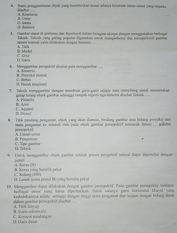 Suatu penggambaran objek yang memberikan kesan adanya kesatuan unsur-unsur yang terpadu
disebut …
A. Keselaran
B. Unity
G. Irama
D. Balance
5. Gambar dapat di perbesar dan diperkecil dalam beragam ukuran dengan menggunakan berbagai
Teknik. Teknik yang paling popular digunakan unruk memperbesar dan memperkecil gambar
secara manual yaitu dilakukan dengan bantuan ....
A. Titik
B. Model
C. Grid
D. Garis
6. Menggambar perspektif disebut pula menggambar …
A. Simetris
B. Proyeksi sentral
C. Bebas
D. Penuh imajinasi
7. Teknik menggambar dengan membuat garis-garis sejajar atau menyilang untuk menentukan
gelap terang objek gambar sehingga tampak seperti tiga dimensi disebut Teknik ....
A. Pointilis
B. Arsir
C. Aquarel
D. Dussel
8. Titik pandang pengamat, objek yang akan diamati, bindang gambar atau bidang proyeksi dari
mata pengamat ke seluruh titik pada objek gambar persepektif termasuk dalam ... gambar
persepektif.
A. Unsur-unsur
B. Pengertian
C. Tipe gambar
D. Teknik
9. Untuk menggambar objek gambar setelah proses perspektif selesai dapat dipertebal dengan
pensil ...
A. Keras (H)
B. Keras yang bersifat pekat
C. Sedang (HB)
D. Lunak (jenis pensil B) yang bersifat pekat
10. Menggambar dapat dilakukan dengan gambar persepektif. Pada gambar persepektiy terdapat
berbagai unsur yang harus diperhatikan. Salah satunya garis horizontal khayal yang
kedudukannya selału setinggi dengan tinggi mata pengamat dan sejajar dengan bidang dasar
dalam gambar persepektif disebut ....
A. Titik lenyap
B. Garis cakrawala
C. Kerucut pandangan
D. Garis dasar