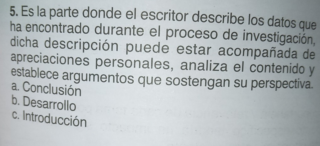 Es la parte donde el escritor describe los datos que
ha encontrado durante el proceso de investigación,
dicha descripción puede estar acompañada de
apreciaciones personales, analiza el contenido y
establece argumentos que sostengan su perspectiva.
a. Conclusión
b. Desarrollo
c. Introducción