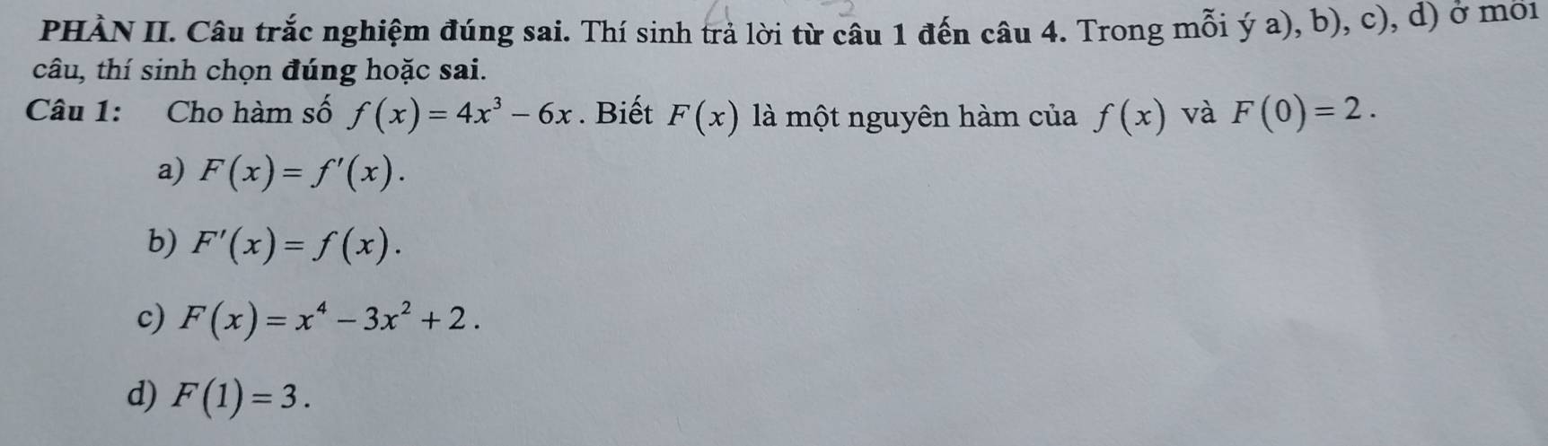 PHÀN II. Câu trắc nghiệm đúng sai. Thí sinh trả lời từ câu 1 đến câu 4. Trong mỗi ý a), b), c), d) ở mời
câu, thí sinh chọn đúng hoặc sai.
Câu 1: Cho hàm số f(x)=4x^3-6x. Biết F(x) là một nguyên hàm của f(x) và F(0)=2.
a) F(x)=f'(x).
b) F'(x)=f(x).
c) F(x)=x^4-3x^2+2.
d) F(1)=3.