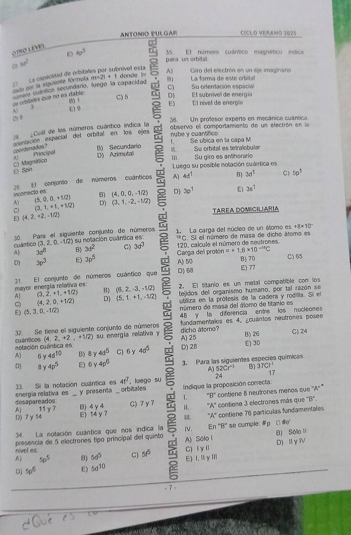 ANTONIO PULGAR CICLO VERANO 2025
OTRO LEVEL
D 4p^5
5. El número cuántico magnético indica
5d^2 para un orbital:
C
nível esta
27. La capacidad de orbital m=21+1 donde l= A)  Giro del electrón en un eje imaginaro
dado por la siguiente fórmula
mero cuántico secundaro, luego la capacidad B) La forma de este orbital
C) Su orientación espacial
B) 1 C) 5 2 D) El subnivel de energía
de orbitales que no es dable
D) 8 E) El nivel de energía
3
A) E) 9
36. Un profesor experto en mecánica cuántica.
2s ¿Cual de los números cuántico índica la
observo el comportamiento de un electrón en la
orentación espacial del orbital en los ejes nube y cuantifico:
coordenados? B) Secundario l. Se ubica en la capa M
Principal D) Azimutal II. Su orbital es tetralobular
Ⅲ.      
C) Magnético A1 Su giro es antihorario
Luego su posible notación cuántica es
E) Spin
incorrecto es: 29. El conjunto de números cuánticos A)
4d^1 B) 3d^1 C) 5p^1
A) (5,0,0,+1/2) B) (4,0,0,-1/2) D) 3p^1 E) 3s^1
C) (3,1,+1,+1/2) D) (3,1,-2,-1/2)
E) (4,2,+2,-1/2) TAREA DOMICILIARIA
30. Para el siguiente conjunto de números
cuántico (3,2,0,-1/2) su notación cuántica es: C 1. La carga del núcleo de un átomo es
+8* 10^-
¹ªC. Si el número de masa de dicho átomo es
A) 3d^8 B) 3d^2 C) 3d^3 120, calcule el número de neutrones.
D) 3p^3 E) 3p^5 Carga del protón =+1.6* 10^(-19)C
A) 50 B) 70 C)65
31. El conjunto de números cuántico que in D) 68 E) 77
A) (3,2,+1,+1/2) B) (6,2,-3,-1/2) 2. El titanio es un metal compatible con los
mayor energía relativa es
C) (4,2,0,+1/2) D) (5,1.+1,-1/2) tejidos del organismo humano, por tal razón se
E) (5,3,0,-1/2) utiliza en la prótesis de la cadera y rodilla. Si el
número de masa del átomo de titanio es
lu 48 y la diferencia entre los nucleones
32. Se tiene el siguiente conjunto de números fundamentales es 4, ¿cuantos neutrones posee
cuánticos (4.2,+2,+1/2) su energía relativa y A) 25 dicho átomo? B) 26 C) 24
notación cuántica es:
A) 6 y 4d^(10) B) 8 y 4d^5 C)6 y 4d^5 D) 28 E) 30
in
D) 8y 4p^5 E)6 y 4p^6 3. Para las siguientes especies químicas
A) 52Cr^(+3)
17
33. Si la notación cuántica es 4f^7 , luego su 24 B) : 37Cl^(-1)
energía relativa es y presenta orbitales Indique la proposición correcta:
A) 11y7 _B)4 y 4 _C) 7 y 7 an g 1. "B" contiene 8 neutrones menos que ''A''
desapareados
D) 7y14 E) 14 y 7 II. ''A'' contiene 3 electrones más que "B".
III. ''A'' contiene 76 partículas fundamentales
34. La notación cuántica que nos indica la IV. En 'B' se cumple: #p [#e
presencia de 5 electrones tipo principal del quinto A) Sólo I B) Sólo II
A) 5p^5 B) 5d^5 C) 5f^5 C) Ⅰ yⅡ D) Iy IV
nivel es
D) 5p^6 E) 5d^(10) E)I, ⅡyⅢ
- 7 -