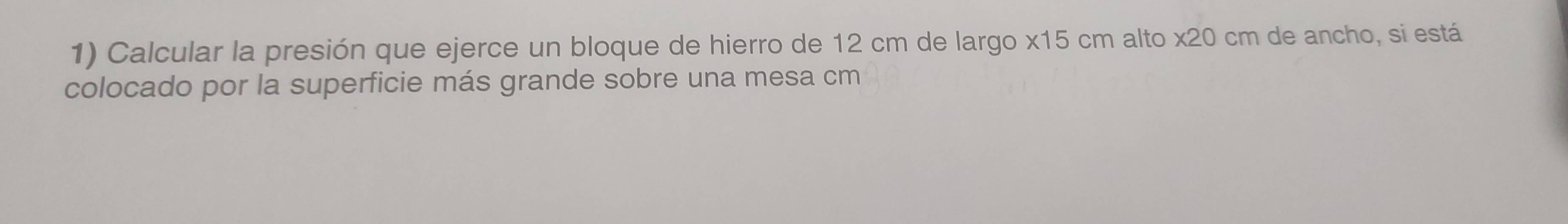 Calcular la presión que ejerce un bloque de hierro de 12 cm de largo x15 cm alto x20 cm de ancho, si está 
colocado por la superficie más grande sobre una mesa cm