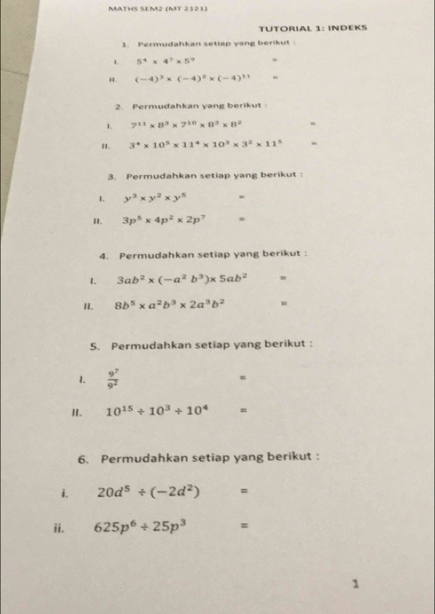 MATHS SEM2 (MT 2121) 
TUTORIAL 1: INDEKS 
1. Permudahkan setiap yang berikut 
1. 5^4* 4^7* 5^9 " 
H. (-4)^3* (-4)^2* (-4)^31 - 
2. Permudahkan yang berikut : 
1. 7^(11)* 8^3* 7^(10)* 8^3* 8^2 - 
I. 3^4* 10^5* 11^4* 10^3* 3^2* 11^5
3. Permudahkan setiap yang berikut : 
1. y^3* y^2* y^5. 
I. 3p^5* 4p^2* 2p 7 
4. Permudahkan setiap yang berikut : 
1. 3ab^2* (-a^2b^3)* 5ab^2 =
II. 8b^5* a^2b^3* 2a^3b^2 =
5. Permudahkan setiap yang berikut: 
1.  9^7/9^2 
= 
I. 10^(15)/ 10^3/ 10^4 □  =
6. Permudahkan setiap yang berikut : 
i. 20d^5/ (-2d^2)=
ii. 625p^6/ 25p^3 =
1