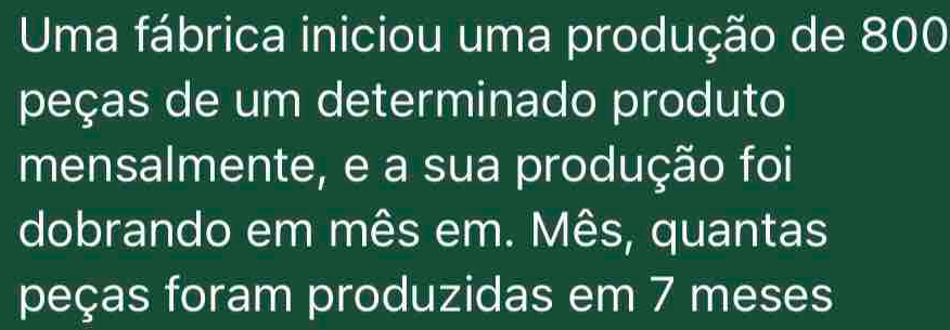 Uma fábrica iniciou uma produção de 800
peças de um determinado produto 
mensalmente, e a sua produção foi 
dobrando em mês em. Mês, quantas 
peças foram produzidas em 7 meses