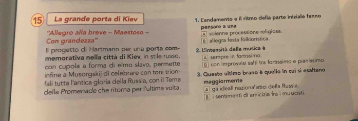 La grande porta di Kiev 1. Landamento e il ritmo della parte iniziale fanno
“Allegro alla breve - Maestoso - pensare a una
Con grandezza' A solenne processione religiosa.
B allegra festa folkloristica.
Il progetto di Hartmann per una porta com-
memorativa nella città di Kiev, in stile russo, 2. L'intensità della musica è
con cupola a forma di elmo slavo, permette A sempre in fortissimo.
B] con improvvisi salti tra fortissimo e pianissimo.
infine a Musorgskij di celebrare con toni trion-
fali tutta l’antica gloria della Russia, con il Tema 3. Questo ultimo brano è quello in cui si esaltano
della Promenade che ritorna per l'ultima volta. maggiormente A gli ideali nazionalistici della Russia.
B i sentimenti di amicizia fra i musicisti.