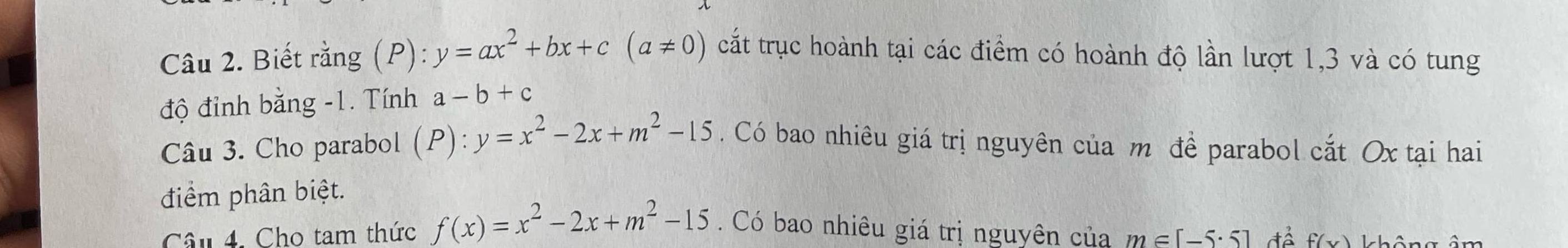 Biết rằng (P): y=ax^2+bx+c(a!= 0) cắt trục hoành tại các điểm có hoành độ lần lượt 1, 3 và có tung 
độ đỉnh bằng -1. Tính a-b+c
Câu 3. Cho parabol (P):y=x^2-2x+m^2-15. Có bao nhiêu giá trị nguyên của m đề parabol cắt Ox tại hai 
điểm phân biệt. 
Câu 4. Cho tam thức f(x)=x^2-2x+m^2-15. Có bao nhiêu giá trị nguyên của m∈ [-5· 5] f(x) không