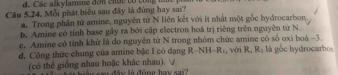 Các alkylamine đơn chức có công thủ
Câu 5.24. Mỗi phát biểu sau đây là đúng hay sai?
a. Trong phân tử amine, nguyên tử N liên kết với ít nhất một gốc hydrocarbon.
b. Amine có tính base gây ra bởi cặp electron hoá trị riêng trên nguyên tử N.
c. Amine có tính khứ là do nguyên tử N trong nhóm chức amine có số oxi hoá - 3.
d. Công thức chung của amine bậc I có dạng R-NH-R_1 , với R R_1 là gốc hydrocarbon
(có thể giống nhau hoặc khác nhau).
đây là đúng hay sai?