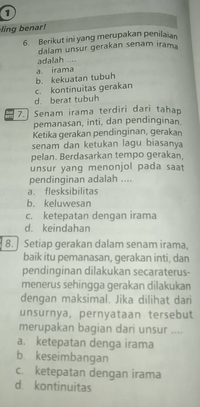 ling benar!
6. Berikut ini yang merupakan penilaian
dalam unsur gerakan senam irama
adalah ....
a. irama
b. kekuatan tubuh
c. kontinuitas gerakan
d. berat tubuh
7. Senam irama terdiri dari tahap
pemanasan, inti, dan pendinginan.
Ketika gerakan pendinginan, gerakan
senam dan ketukan lagu biasanya
pelan. Berdasarkan tempo gerakan,
unsur yang menonjol pada saat
pendinginan adalah ....
a. flesksibilitas
b. keluwesan
c. ketepatan dengan irama
d. keindahan
8. Setiap gerakan dalam senam irama,
baik itu pemanasan, gerakan inti, dan
pendinginan dilakukan secaraterus-
menerus sehingga gerakan dilakukan
dengan maksimal. Jika dilihat dari
unsurnya, pernyataan tersebut
merupakan bagian dari unsur ....
a. ketepatan denga irama
b. keseimbangan
c. ketepatan dengan irama
d. kontinuitas