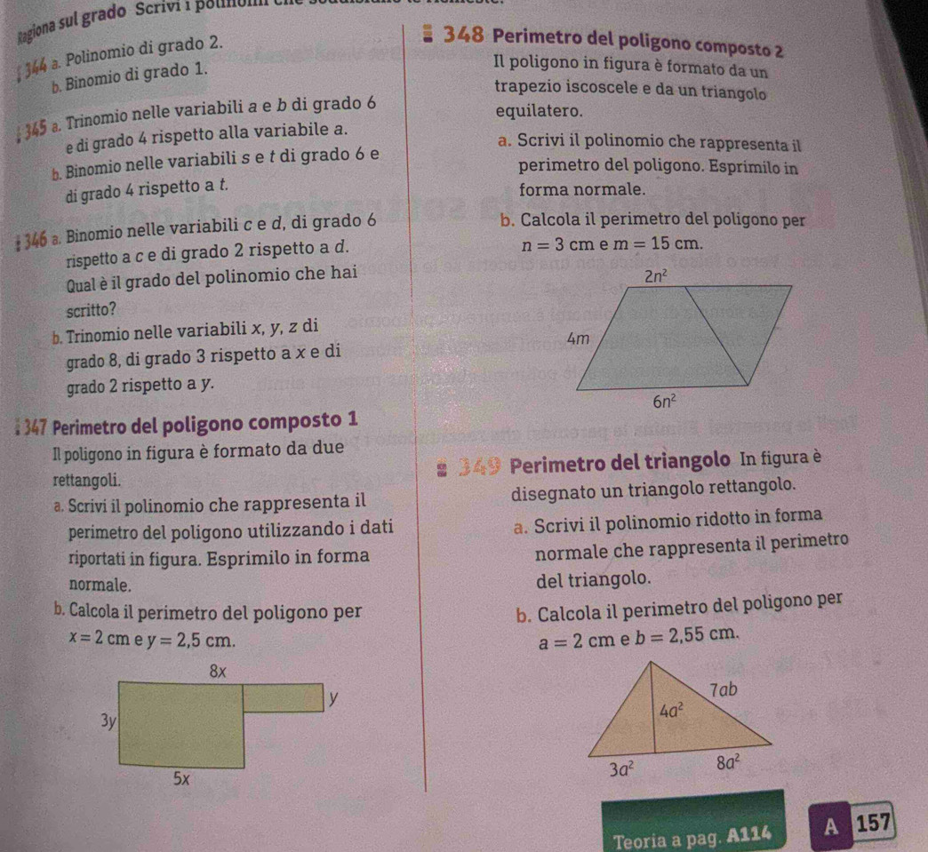 Ragiona sul grado Scriví 1 polnólm
* 344 a. Polinomio di grado 2.
348 Perimetro del poligono composto 2
b. Binomio di grado 1.
Il poligono in figura è formato da un
trapezio iscoscele e da un triangolo
↓ 345 . Trinomio nelle variabili a e b di grado 6
equilatero.
e di grado 4 rispetto alla variabile a.
a. Scrivi il polinomio che rappresenta il
b. Binomio nelle variabili s e t di grado 6 e
perimetro del poligono. Esprimilo in
di grado 4 rispetto a t.
forma normale.
# 346 a. Binomio nelle variabili c e d, di grado 6
b. Calcola il perimetro del poligono per
rispetto a c e di grado 2 rispetto a d.
n=3cm m=15cm.
Qual è il grado del polinomio che hai
scritto?
b. Trinomio nelle variabili x, y, z di
grado 8, di grado 3 rispetto a x e di
grado 2 rispetto a y.
: 347 Perimetro del poligono composto 1
Il poligono in figura è formato da due
rettangoli.  349 Perimetro del triangolo In figura è
a. Scrivi il polinomio che rappresenta il disegnato un triangolo rettangolo.
perimetro del poligono utilizzando i dati
a. Scrivi il polinomio ridotto in forma
riportati in figura. Esprimilo in forma
normale che rappresenta il perimetro
normale.
del triangolo.
b. Calcola il perimetro del poligono per
b. Calcola il perimetro del poligono per
x=2cm y=2,5cm. a=2cm e b=2,55cm.

Teoria a pag. A114 A 157